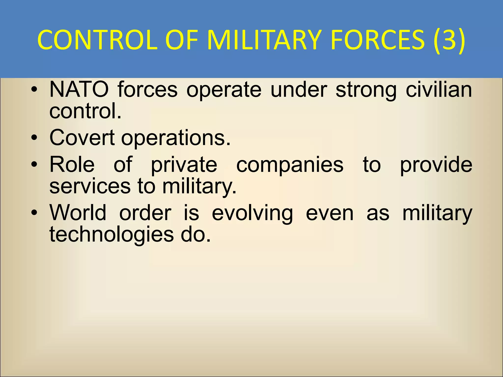 CONTROL OF MILITARY FORCES (3)
• NATO forces operate under strong civilian
  control.
• Covert operations.
• Role of private companies to provide
  services to military.
• World order is evolving even as military
  technologies do.
 