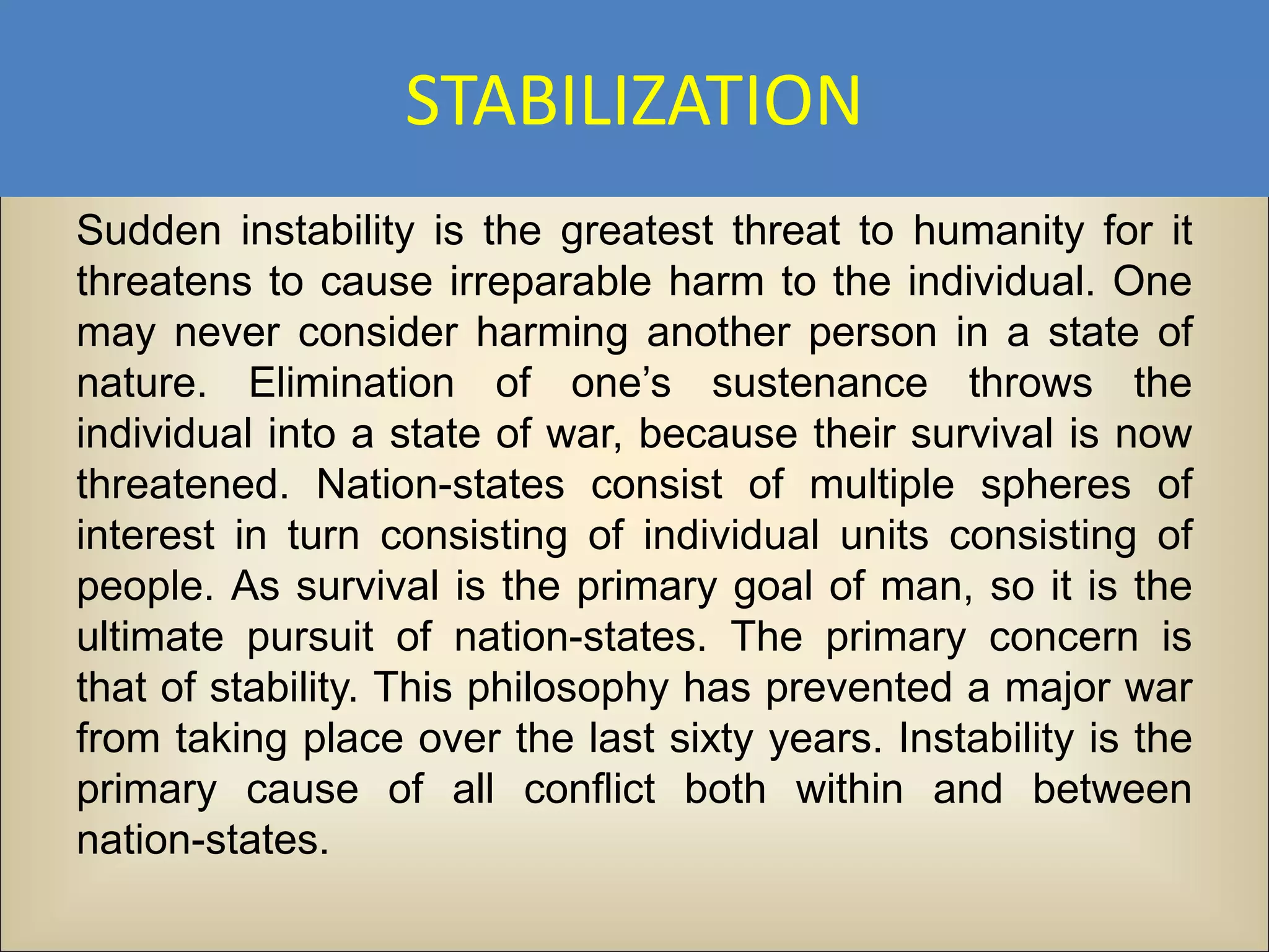 STABILIZATION
Sudden instability is the greatest threat to humanity for it
threatens to cause irreparable harm to the individual. One
may never consider harming another person in a state of
nature. Elimination of one’s sustenance throws the
individual into a state of war, because their survival is now
threatened. Nation-states consist of multiple spheres of
interest in turn consisting of individual units consisting of
people. As survival is the primary goal of man, so it is the
ultimate pursuit of nation-states. The primary concern is
that of stability. This philosophy has prevented a major war
from taking place over the last sixty years. Instability is the
primary cause of all conflict both within and between
nation-states.
 