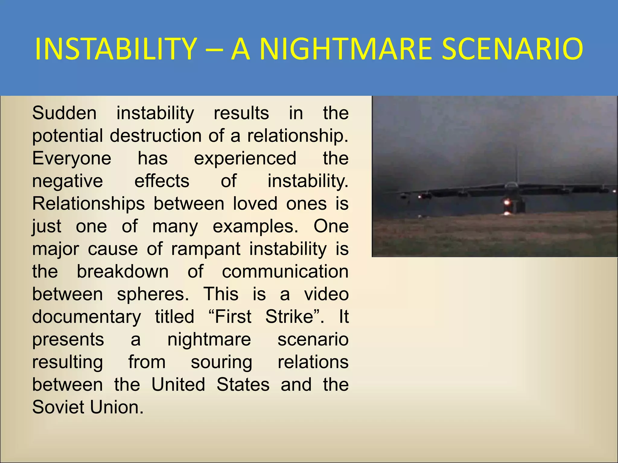 INSTABILITY – A NIGHTMARE SCENARIO
Sudden instability results in the
potential destruction of a relationship.
Everyone has experienced the
negative    effects    of     instability.
Relationships between loved ones is
just one of many examples. One
major cause of rampant instability is
the breakdown of communication
between spheres. This is a video
documentary titled “First Strike”. It
presents a nightmare scenario
resulting from souring relations
between the United States and the
Soviet Union.
 