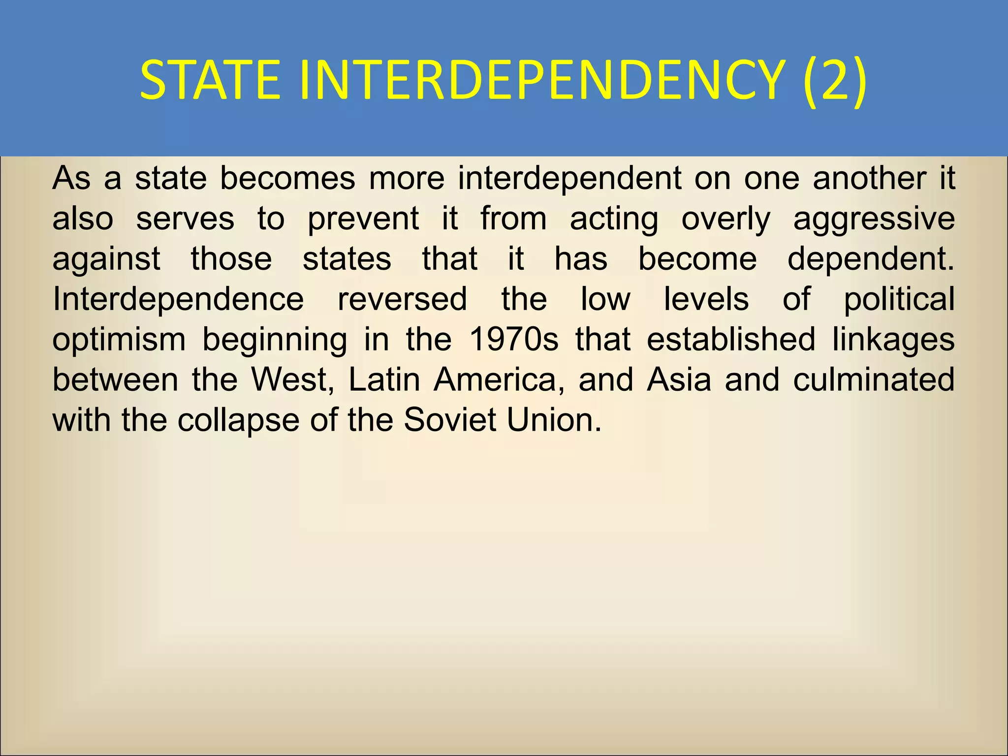 STATE INTERDEPENDENCY (2)
As a state becomes more interdependent on one another it
also serves to prevent it from acting overly aggressive
against those states that it has become dependent.
Interdependence reversed the low levels of political
optimism beginning in the 1970s that established linkages
between the West, Latin America, and Asia and culminated
with the collapse of the Soviet Union.
 