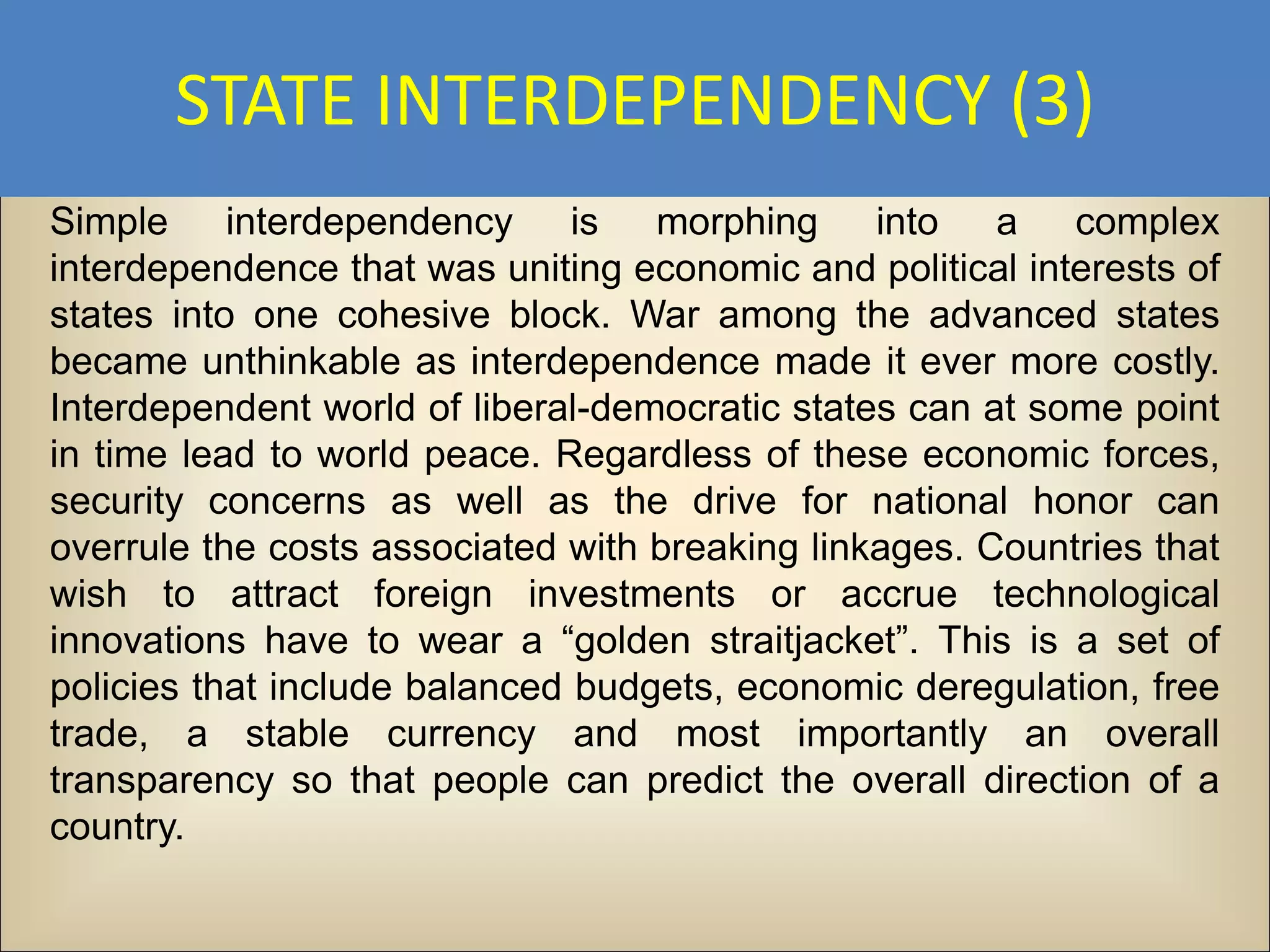 STATE INTERDEPENDENCY (3)
Simple interdependency is morphing into a complex
interdependence that was uniting economic and political interests of
states into one cohesive block. War among the advanced states
became unthinkable as interdependence made it ever more costly.
Interdependent world of liberal-democratic states can at some point
in time lead to world peace. Regardless of these economic forces,
security concerns as well as the drive for national honor can
overrule the costs associated with breaking linkages. Countries that
wish to attract foreign investments or accrue technological
innovations have to wear a “golden straitjacket”. This is a set of
policies that include balanced budgets, economic deregulation, free
trade, a stable currency and most importantly an overall
transparency so that people can predict the overall direction of a
country.
 