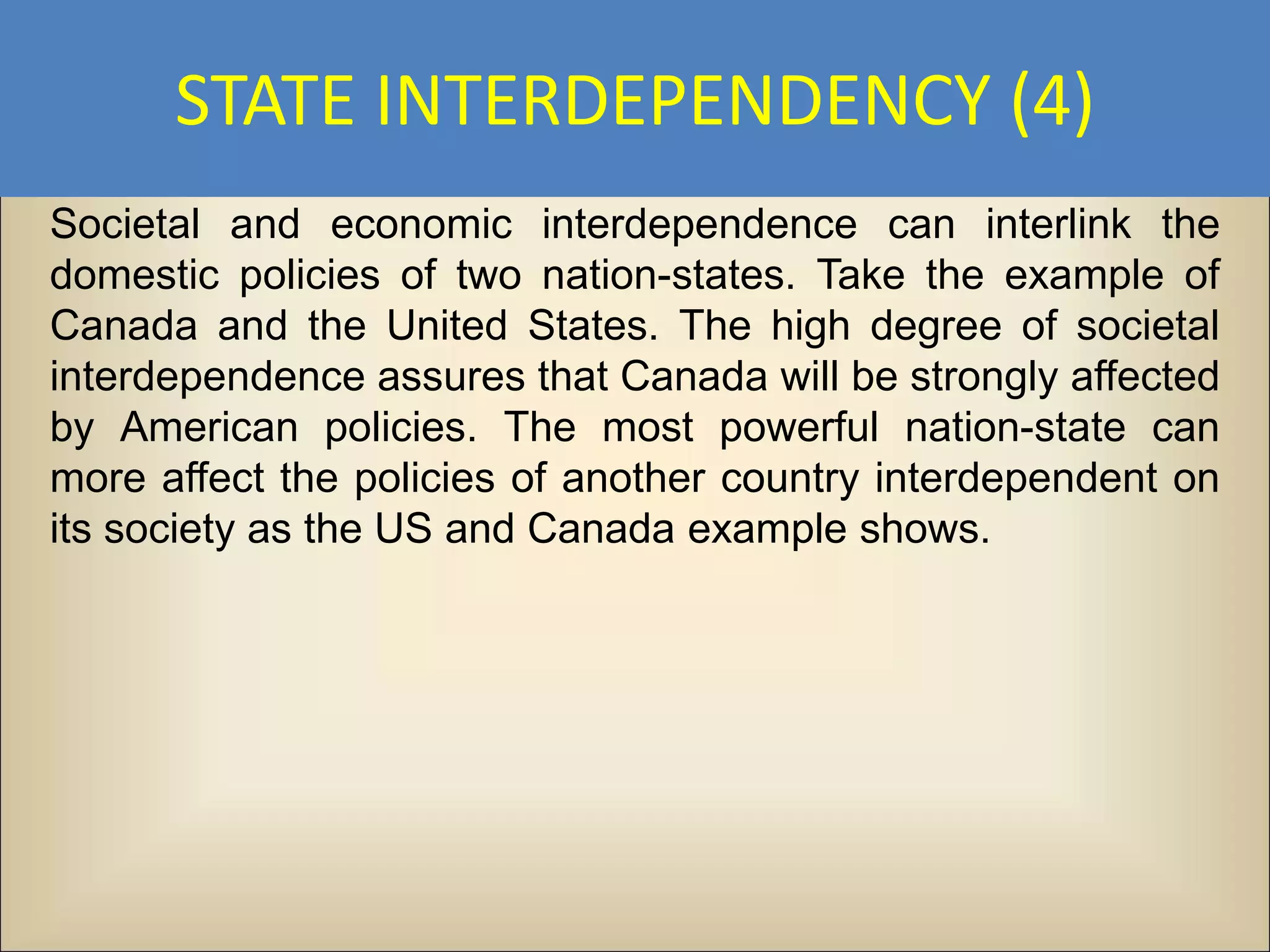 STATE INTERDEPENDENCY (4)
Societal and economic interdependence can interlink the
domestic policies of two nation-states. Take the example of
Canada and the United States. The high degree of societal
interdependence assures that Canada will be strongly affected
by American policies. The most powerful nation-state can
more affect the policies of another country interdependent on
its society as the US and Canada example shows.
 