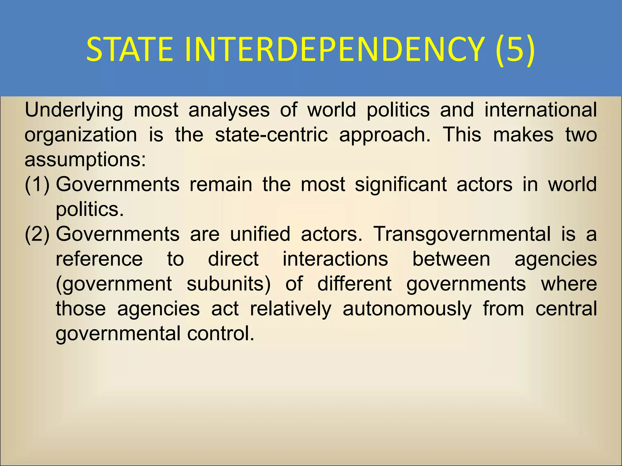 STATE INTERDEPENDENCY (5)
Underlying most analyses of world politics and international
organization is the state-centric approach. This makes two
assumptions:
(1) Governments remain the most significant actors in world
    politics.
(2) Governments are unified actors. Transgovernmental is a
    reference to direct interactions between agencies
    (government subunits) of different governments where
    those agencies act relatively autonomously from central
    governmental control.
 