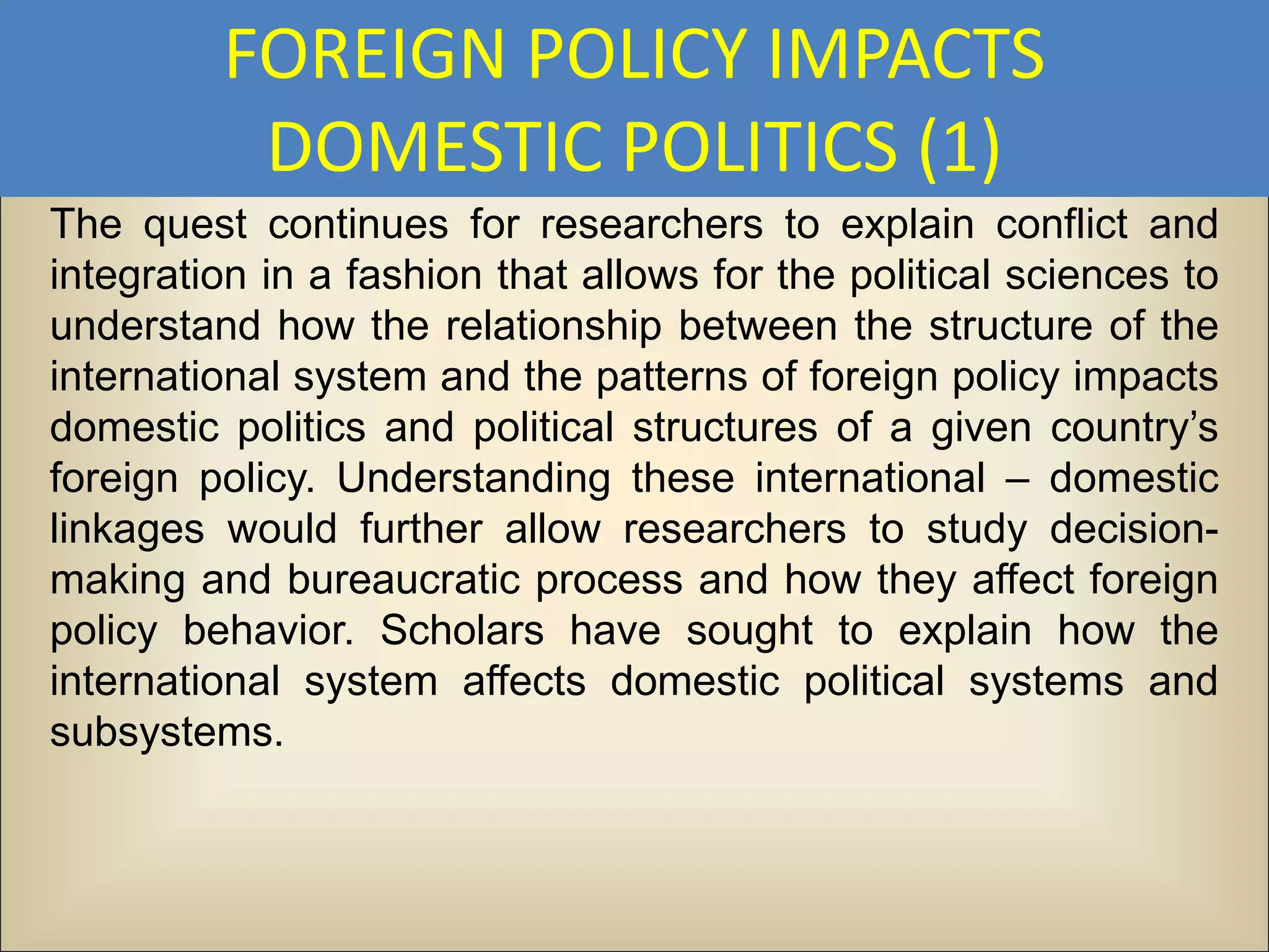 FOREIGN POLICY IMPACTS
          DOMESTIC POLITICS (1)
The quest continues for researchers to explain conflict and
integration in a fashion that allows for the political sciences to
understand how the relationship between the structure of the
international system and the patterns of foreign policy impacts
domestic politics and political structures of a given country’s
foreign policy. Understanding these international – domestic
linkages would further allow researchers to study decision-
making and bureaucratic process and how they affect foreign
policy behavior. Scholars have sought to explain how the
international system affects domestic political systems and
subsystems.
 