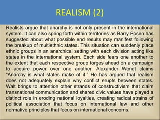 REALISM (2)
Realists argue that anarchy is not only present in the international
system. It can also spring forth within territories as Barry Posen has
suggested about what possible end results may manifest following
the breakup of multiethnic states. This situation can suddenly place
ethnic groups in an anarchical setting with each division acting like
states in the international system. Each side fears one another to
the extent that each respective group forges ahead on a campaign
to acquire power over one another. Alexander Wendt claims
“Anarchy is what states make of it.” He has argued that realism
does not adequately explain why conflict erupts between states.
Walt brings to attention other strands of constructivism that claim
transnational communication and shared civic values have played a
distinct role in eroding national loyalties, creating radical strains of
political association that focus on international law and other
normative principles that focus on international concerns.
 