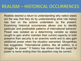 REALISM – HISTORICAL OCCURRENCES
Realists desired a return to understanding why nation states
act the way that they do by understanding what role history
has had on the actions undertaken by the present.
Examining historical occurrences allows one to identify
particular and predictable patterns of international behavior.
Power was isolated as a determining variable as states
sought to gain and/or maintain their current capacity to both
preserve their security in an anarchic world and to also gain
additional power when the situation warranted. Morgenthau
has suggested, “International politics, like all politics, is a
struggle for power.” If history has shown that the quest for
power is never ending then his assertion may be correct.
 