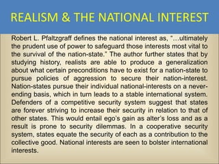 REALISM & THE NATIONAL INTEREST
Robert L. Pfaltzgraff defines the national interest as, “…ultimately
the prudent use of power to safeguard those interests most vital to
the survival of the nation-state.” The author further states that by
studying history, realists are able to produce a generalization
about what certain preconditions have to exist for a nation-state to
pursue policies of aggression to secure their nation-interest.
Nation-states pursue their individual national-interests on a never-
ending basis, which in turn leads to a stable international system.
Defenders of a competitive security system suggest that states
are forever striving to increase their security in relation to that of
other states. This would entail ego’s gain as alter’s loss and as a
result is prone to security dilemmas. In a cooperative security
system, states equate the security of each as a contribution to the
collective good. National interests are seen to bolster international
interests.
 