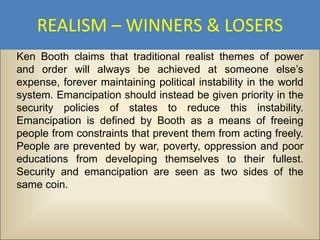 REALISM – WINNERS & LOSERS
Ken Booth claims that traditional realist themes of power
and order will always be achieved at someone else’s
expense, forever maintaining political instability in the world
system. Emancipation should instead be given priority in the
security policies of states to reduce this instability.
Emancipation is defined by Booth as a means of freeing
people from constraints that prevent them from acting freely.
People are prevented by war, poverty, oppression and poor
educations from developing themselves to their fullest.
Security and emancipation are seen as two sides of the
same coin.
 