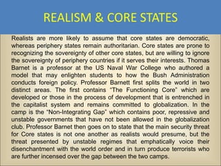 REALISM & CORE STATES
Realists are more likely to assume that core states are democratic,
whereas periphery states remain authoritarian. Core states are prone to
recognizing the sovereignty of other core states, but are willing to ignore
the sovereignty of periphery countries if it serves their interests. Thomas
Barnet is a professor at the US Naval War College who authored a
model that may enlighten students to how the Bush Administration
conducts foreign policy. Professor Barnett first splits the world in two
distinct areas. The first contains “The Functioning Core” which are
developed or those in the process of development that is entrenched in
the capitalist system and remains committed to globalization. In the
camp is the “Non-Integrating Gap” which contains poor, repressive and
unstable governments that have not been allowed in the globalization
club. Professor Barnet then goes on to state that the main security threat
for Core states is not one another as realists would presume, but the
threat presented by unstable regimes that emphatically voice their
disenchantment with the world order and in turn produce terrorists who
are further incensed over the gap between the two camps.
 