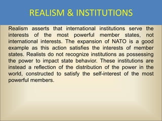 REALISM & INSTITUTIONS
Realism asserts that international institutions serve the
interests of the most powerful member states, not
international interests. The expansion of NATO is a good
example as this action satisfies the interests of member
states. Realists do not recognize institutions as possessing
the power to impact state behavior. These institutions are
instead a reflection of the distribution of the power in the
world, constructed to satisfy the self-interest of the most
powerful members.
 