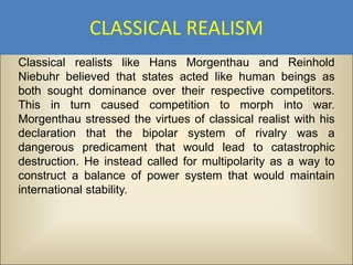 CLASSICAL REALISM
Classical realists like Hans Morgenthau and Reinhold
Niebuhr believed that states acted like human beings as
both sought dominance over their respective competitors.
This in turn caused competition to morph into war.
Morgenthau stressed the virtues of classical realist with his
declaration that the bipolar system of rivalry was a
dangerous predicament that would lead to catastrophic
destruction. He instead called for multipolarity as a way to
construct a balance of power system that would maintain
international stability.
 