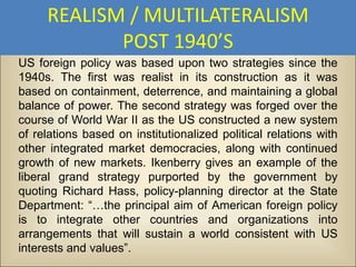 REALISM / MULTILATERALISM
            POST 1940’S
US foreign policy was based upon two strategies since the
1940s. The first was realist in its construction as it was
based on containment, deterrence, and maintaining a global
balance of power. The second strategy was forged over the
course of World War II as the US constructed a new system
of relations based on institutionalized political relations with
other integrated market democracies, along with continued
growth of new markets. Ikenberry gives an example of the
liberal grand strategy purported by the government by
quoting Richard Hass, policy-planning director at the State
Department: “…the principal aim of American foreign policy
is to integrate other countries and organizations into
arrangements that will sustain a world consistent with US
interests and values”.
 