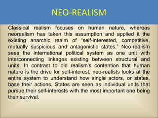NEO-REALISM
Classical realism focuses on human nature, whereas
neorealism has taken this assumption and applied it the
existing anarchic realm of “self-interested, competitive,
mutually suspicious and antagonistic states.” Neo-realism
sees the international political system as one unit with
interconnecting linkages existing between structural and
units. In contrast to old realism’s contention that human
nature is the drive for self-interest, neo-realists looks at the
entire system to understand how single actors, or states,
base their actions. States are seen as individual units that
pursue their self-interests with the most important one being
their survival.
 