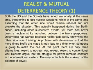 REALIST & MUTUAL
          DETERRENCE THEORY (1)
Both the US and the Soviets have acted irrationally at the same
time, threatening to use nuclear weapons, while at the same time
assuming that the other side would remain rational and not
provoke the situation. This actually happened during the Berlin
crises, including other successive events, yet there has never
been a nuclear strike launched between the two superpowers.
Deterrence has worked because neither side really knew what the
other side was thinking. A problem with deterrence is that the
more times bluffs are made it may lead to a time when someone
is going to make the call. At this point there are only three
alternatives: resort to nuclear war, retreat, resort to conventional
war. Realists argue that the struggle for power remains constant
in the international system. The only variable is the makeup of the
balance of power.
 