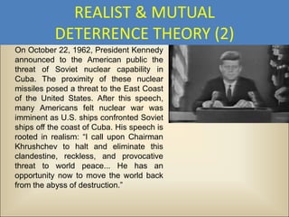 REALIST & MUTUAL
           DETERRENCE THEORY (2)
On October 22, 1962, President Kennedy
announced to the American public the
threat of Soviet nuclear capability in
Cuba. The proximity of these nuclear
missiles posed a threat to the East Coast
of the United States. After this speech,
many Americans felt nuclear war was
imminent as U.S. ships confronted Soviet
ships off the coast of Cuba. His speech is
rooted in realism: “I call upon Chairman
Khrushchev to halt and eliminate this
clandestine, reckless, and provocative
threat to world peace... He has an
opportunity now to move the world back
from the abyss of destruction.”
 