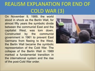 REALISM EXPLANATION FOR END OF
         COLD WAR (3)
On November 9, 1989, the world
stood in shock as the Berlin Wall, for
almost fifty years the symbolic divide
between the communist East and the
capitalist West, was torn down.
Constructed by the communist
government in 1961 to prevent East
Germans from fleeing to the West,
the Berlin Wall became the symbolic
representation of the Cold War. The
collapse of the Berlin Wall in 1989
marked a fundamental transition in
the international system and the rise
of the post-Cold War order.
 