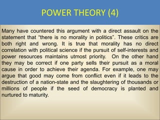 POWER THEORY (4)
Many have countered this argument with a direct assault on the
statement that “there is no morality in politics”. These critics are
both right and wrong. It is true that morality has no direct
correlation with political science if the pursuit of self-interests and
power resources maintains utmost priority. On the other hand
they may be correct if one party sells their pursuit as a moral
cause in order to achieve their agenda. For example, one may
argue that good may come from conflict even if it leads to the
destruction of a nation-state and the slaughtering of thousands or
millions of people if the seed of democracy is planted and
nurtured to maturity.
 