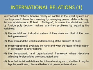 INTERNATIONAL RELATIONS (1)
International relations theorize mainly on conflict in the world system and
how to prevent chaos from ensuing by managing power relations through
the use of deterrence. Robert L. Pfaltzgraff, Jr. states that decisions made
by foreign poly decision makers examines problems by equating five
variables:
(1) the societal and individual values of their state and that of the case
    being examined;
(2) their own and the world’s understanding of the problem at hand;
(3) those capabilities available on hand and what the goals of their nation
    in correlation to other nations;
(4) the bureaucratic and organizational framework where decisions
    affecting foreign affairs are constructed; and
(5) how that individual defines the international system, whether it may be
    bipolar, multipolar, classical balance of power, unilateral, etc.
 