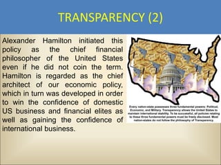 TRANSPARENCY (2)
Alexander Hamilton initiated this
policy as the chief financial
philosopher of the United States
even if he did not coin the term.
Hamilton is regarded as the chief
architect of our economic policy,
which in turn was developed in order
to win the confidence of domestic
US business and financial elites as
well as gaining the confidence of
international business.
 
