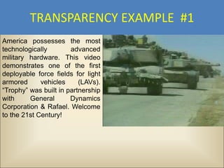 TRANSPARENCY EXAMPLE #1
America possesses the most
technologically        advanced
military hardware. This video
demonstrates one of the first
deployable force fields for light
armored      vehicles     (LAVs).
“Trophy” was built in partnership
with     General       Dynamics
Corporation & Rafael. Welcome
to the 21st Century!
 