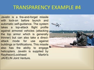 TRANSPARENCY EXAMPLE #4
Javelin is a fire-and-forget missile
with lock-on before launch and
automatic self-guidance. The system
takes a top-attack flight profile
against armored vehicles (attacking
the top armor which is generally
thinner) but can also take a direct-
attack mode for use against
buildings or fortifications. This missile
also has the ability to engage
helicopters. Javelin is supplied by
Raytheon/Lockheed                Martin's
JAVELIN Joint Venture.
 
