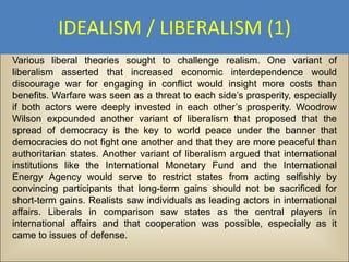IDEALISM / LIBERALISM (1)
Various liberal theories sought to challenge realism. One variant of
liberalism asserted that increased economic interdependence would
discourage war for engaging in conflict would insight more costs than
benefits. Warfare was seen as a threat to each side’s prosperity, especially
if both actors were deeply invested in each other’s prosperity. Woodrow
Wilson expounded another variant of liberalism that proposed that the
spread of democracy is the key to world peace under the banner that
democracies do not fight one another and that they are more peaceful than
authoritarian states. Another variant of liberalism argued that international
institutions like the International Monetary Fund and the International
Energy Agency would serve to restrict states from acting selfishly by
convincing participants that long-term gains should not be sacrificed for
short-term gains. Realists saw individuals as leading actors in international
affairs. Liberals in comparison saw states as the central players in
international affairs and that cooperation was possible, especially as it
came to issues of defense.
 