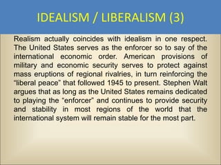 IDEALISM / LIBERALISM (3)
Realism actually coincides with idealism in one respect.
The United States serves as the enforcer so to say of the
international economic order. American provisions of
military and economic security serves to protect against
mass eruptions of regional rivalries, in turn reinforcing the
“liberal peace” that followed 1945 to present. Stephen Walt
argues that as long as the United States remains dedicated
to playing the “enforcer” and continues to provide security
and stability in most regions of the world that the
international system will remain stable for the most part.
 