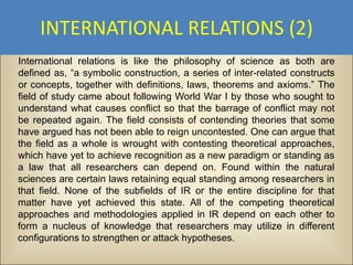 INTERNATIONAL RELATIONS (2)
International relations is like the philosophy of science as both are
defined as, “a symbolic construction, a series of inter-related constructs
or concepts, together with definitions, laws, theorems and axioms.” The
field of study came about following World War I by those who sought to
understand what causes conflict so that the barrage of conflict may not
be repeated again. The field consists of contending theories that some
have argued has not been able to reign uncontested. One can argue that
the field as a whole is wrought with contesting theoretical approaches,
which have yet to achieve recognition as a new paradigm or standing as
a law that all researchers can depend on. Found within the natural
sciences are certain laws retaining equal standing among researchers in
that field. None of the subfields of IR or the entire discipline for that
matter have yet achieved this state. All of the competing theoretical
approaches and methodologies applied in IR depend on each other to
form a nucleus of knowledge that researchers may utilize in different
configurations to strengthen or attack hypotheses.
 