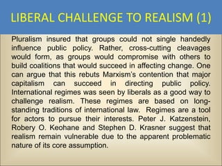 LIBERAL CHALLENGE TO REALISM (1)
Pluralism insured that groups could not single handedly
influence public policy. Rather, cross-cutting cleavages
would form, as groups would compromise with others to
build coalitions that would succeed in affecting change. One
can argue that this rebuts Marxism’s contention that major
capitalism can succeed in directing public policy.
International regimes was seen by liberals as a good way to
challenge realism. These regimes are based on long-
standing traditions of international law. Regimes are a tool
for actors to pursue their interests. Peter J. Katzenstein,
Robery O. Keohane and Stephen D. Krasner suggest that
realism remain vulnerable due to the apparent problematic
nature of its core assumption.
 