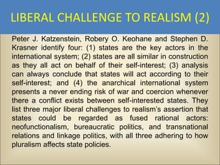 LIBERAL CHALLENGE TO REALISM (2)
Peter J. Katzenstein, Robery O. Keohane and Stephen D.
Krasner identify four: (1) states are the key actors in the
international system; (2) states are all similar in construction
as they all act on behalf of their self-interest; (3) analysis
can always conclude that states will act according to their
self-interest; and (4) the anarchical international system
presents a never ending risk of war and coercion whenever
there a conflict exists between self-interested states. They
list three major liberal challenges to realism’s assertion that
states could be regarded as fused rational actors:
neofunctionalism, bureaucratic politics, and transnational
relations and linkage politics, with all three adhering to how
pluralism affects state policies.
 