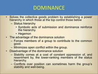 DOMINANCE
• Solves the collective goods problem by establishing a power
  hierarchy in which those at the top control those below
   – Status hierarchy
       • Symbolic acts of submission and dominance reinforce
         the hierarchy.
       • Hegemon
• The advantage of the dominance solution
   – Forces members of a group to contribute to the common
     good.
   – Minimizes open conflict within the group.
• Disadvantage of the dominance solution
   – Stability comes at a cost of constant oppression of, and
     resentment by, the lower-ranking members of the status
     hierarchy.
   – Conflicts over position can sometimes harm the group’s
     stability and well-being.
 