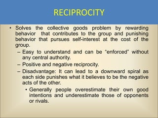 RECIPROCITY
• Solves the collective goods problem by rewarding
  behavior that contributes to the group and punishing
  behavior that pursues self-interest at the cost of the
  group.
   – Easy to understand and can be “enforced” without
     any central authority.
   – Positive and negative reciprocity.
   – Disadvantage: It can lead to a downward spiral as
     each side punishes what it believes to be the negative
     acts of the other.
      • Generally people overestimate their own good
        intentions and underestimate those of opponents
        or rivals.
 