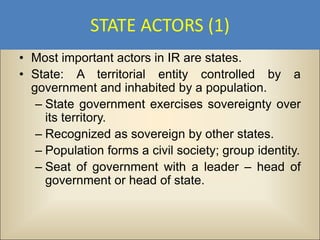 STATE ACTORS (1)
• Most important actors in IR are states.
• State: A territorial entity controlled by a
  government and inhabited by a population.
   – State government exercises sovereignty over
     its territory.
   – Recognized as sovereign by other states.
   – Population forms a civil society; group identity.
   – Seat of government with a leader – head of
     government or head of state.
 