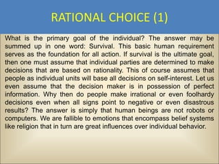 RATIONAL CHOICE (1)
What is the primary goal of the individual? The answer may be
summed up in one word: Survival. This basic human requirement
serves as the foundation for all action. If survival is the ultimate goal,
then one must assume that individual parties are determined to make
decisions that are based on rationality. This of course assumes that
people as individual units will base all decisions on self-interest. Let us
even assume that the decision maker is in possession of perfect
information. Why then do people make irrational or even foolhardy
decisions even when all signs point to negative or even disastrous
results? The answer is simply that human beings are not robots or
computers. We are fallible to emotions that encompass belief systems
like religion that in turn are great influences over individual behavior.
 