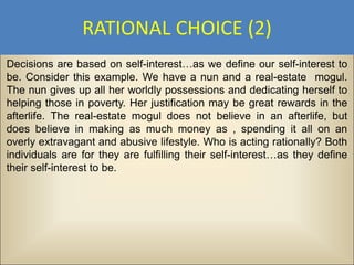 RATIONAL CHOICE (2)
Decisions are based on self-interest…as we define our self-interest to
be. Consider this example. We have a nun and a real-estate mogul.
The nun gives up all her worldly possessions and dedicating herself to
helping those in poverty. Her justification may be great rewards in the
afterlife. The real-estate mogul does not believe in an afterlife, but
does believe in making as much money as , spending it all on an
overly extravagant and abusive lifestyle. Who is acting rationally? Both
individuals are for they are fulfilling their self-interest…as they define
their self-interest to be.
 