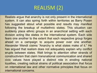 REALISM (2)
Realists argue that anarchy is not only present in the international
system. It can also spring forth within territories as Barry Posen
has suggested about what possible end results may manifest
following the breakup of multiethnic states. This situation can
suddenly place ethnic groups in an anarchical setting with each
division acting like states in the international system. Each side
fears one another to the extent that each respective group forges
ahead on a campaign to acquire power over one another.
Alexander Wendt claims “Anarchy is what states make of it.” He
has argued that realism does not adequately explain why conflict
erupts between states. Walt brings to attention other strands of
constructivism that claim transnational communication and shared
civic values have played a distinct role in eroding national
loyalties, creating radical strains of political association that focus
on international law and other normative principles that focus on
international concerns.
 