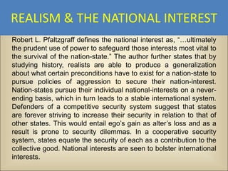 REALISM & THE NATIONAL INTEREST
Robert L. Pfaltzgraff defines the national interest as, “…ultimately
the prudent use of power to safeguard those interests most vital to
the survival of the nation-state.” The author further states that by
studying history, realists are able to produce a generalization
about what certain preconditions have to exist for a nation-state to
pursue policies of aggression to secure their nation-interest.
Nation-states pursue their individual national-interests on a never-
ending basis, which in turn leads to a stable international system.
Defenders of a competitive security system suggest that states
are forever striving to increase their security in relation to that of
other states. This would entail ego’s gain as alter’s loss and as a
result is prone to security dilemmas. In a cooperative security
system, states equate the security of each as a contribution to the
collective good. National interests are seen to bolster international
interests.
 