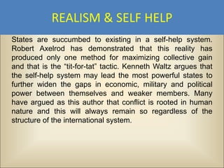 REALISM & SELF HELP
States are succumbed to existing in a self-help system.
Robert Axelrod has demonstrated that this reality has
produced only one method for maximizing collective gain
and that is the “tit-for-tat” tactic. Kenneth Waltz argues that
the self-help system may lead the most powerful states to
further widen the gaps in economic, military and political
power between themselves and weaker members. Many
have argued as this author that conflict is rooted in human
nature and this will always remain so regardless of the
structure of the international system.
 