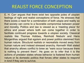 REALIST FORCE CONCEPTION
E. H. Carr argues that there exist two opposite poles of utopian
feelings of right and realist conceptions of force. He stresses that
there exists a need for a combination of both utopia and reality so
that society can come to a favorable compromise between power
and morality. Politics and law is viewed as a ‘meeting place’ for
ethics and power where both can come together in order to
facilitate continued progress towards a utopian society. Classical
realists like Thomas Hobbes, Reinhold Niebuhr and Hans
Morgenthau argued that egoism and power politics stemmed from
human nature. Structural realists or neorealists moved away from
human nature and instead stressed anarchy. Kenneth Walt stated
that anarchy allows conflict to brew as “wars occur because there
is nothing to prevent them”. He goes on to infer that it is the
actions of predator states whose behavior is fostered from human
nature or its domestic politics that forces other states to respond
in kind if they are to survive.
 