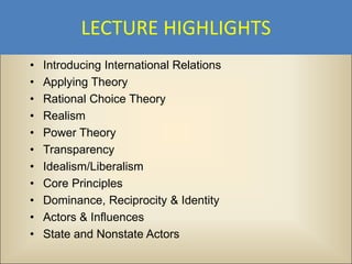 LECTURE HIGHLIGHTS
•   Introducing International Relations
•   Applying Theory
•   Rational Choice Theory
•   Realism
•   Power Theory
•   Transparency
•   Idealism/Liberalism
•   Core Principles
•   Dominance, Reciprocity & Identity
•   Actors & Influences
•   State and Nonstate Actors
 