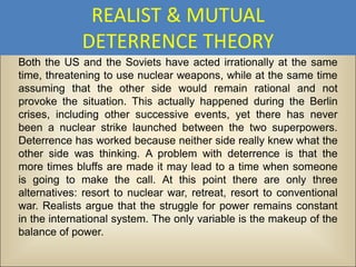 REALIST & MUTUAL
             DETERRENCE THEORY
Both the US and the Soviets have acted irrationally at the same
time, threatening to use nuclear weapons, while at the same time
assuming that the other side would remain rational and not
provoke the situation. This actually happened during the Berlin
crises, including other successive events, yet there has never
been a nuclear strike launched between the two superpowers.
Deterrence has worked because neither side really knew what the
other side was thinking. A problem with deterrence is that the
more times bluffs are made it may lead to a time when someone
is going to make the call. At this point there are only three
alternatives: resort to nuclear war, retreat, resort to conventional
war. Realists argue that the struggle for power remains constant
in the international system. The only variable is the makeup of the
balance of power.
 