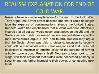 REALISM EXPLANATION FOR END OF
           COLD WAR
Realists have a simple explanation to the end of the Cold War.
They argue that Soviet power declined and that it could no longer
face the expense of continuing to challenge the United States.
Kenneth Waltz has emphasized that nuclear weapons effectively
insured that all out war would never erupt between the US and the
Soviets as each side possessed secure second-strike capability
(and some would argue a third and fourth). Realists may argue
that the Soviet Union was able to disband, because its security
could still be maintained with nuclear weapons and that it was not
necessary to maintain an empire solely for the purpose of having
a buffer zone around Russia itself. Neorealists later took to the
stage with their argument that states were concerned primarily in
security and not further increasing their power, or conquering new
lands.
 