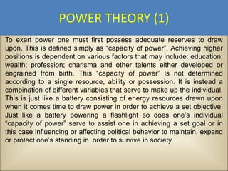 POWER THEORY (1)
To exert power one must first possess adequate reserves to draw
upon. This is defined simply as “capacity of power”. Achieving higher
positions is dependent on various factors that may include: education;
wealth; profession; charisma and other talents either developed or
engrained from birth. This “capacity of power” is not determined
according to a single resource, ability or possession. It is instead a
combination of different variables that serve to make up the individual.
This is just like a battery consisting of energy resources drawn upon
when it comes time to draw power in order to achieve a set objective.
Just like a battery powering a flashlight so does one’s individual
“capacity of power” serve to assist one in achieving a set goal or in
this case influencing or affecting political behavior to maintain, expand
or protect one’s standing in order to survive in society.
 