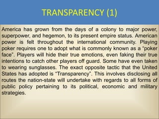 TRANSPARENCY (1)
America has grown from the days of a colony to major power,
superpower, and hegemon, to its present empire status. American
power is felt throughout the international community. Playing
poker requires one to adopt what is commonly known as a “poker
face”. Players will hide their true emotions, even faking their true
intentions to catch other players off guard. Some have even taken
to wearing sunglasses. The exact opposite tactic that the United
States has adopted is “Transparency”. This involves disclosing all
routes the nation-state will undertake with regards to all forms of
public policy pertaining to its political, economic and military
strategies.
 