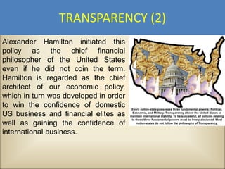 TRANSPARENCY (2)
Alexander Hamilton initiated this
policy as the chief financial
philosopher of the United States
even if he did not coin the term.
Hamilton is regarded as the chief
architect of our economic policy,
which in turn was developed in order
to win the confidence of domestic
US business and financial elites as
well as gaining the confidence of
international business.
 