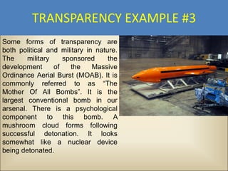 TRANSPARENCY EXAMPLE #3
Some forms of transparency are
both political and military in nature.
The     military    sponsored      the
development      of   the     Massive
Ordinance Aerial Burst (MOAB). It is
commonly referred to as “The
Mother Of All Bombs”. It is the
largest conventional bomb in our
arsenal. There is a psychological
component to this bomb. A
mushroom cloud forms following
successful detonation. It looks
somewhat like a nuclear device
being detonated.
 