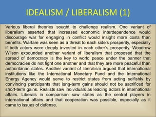 IDEALISM / LIBERALISM (1)
Various liberal theories sought to challenge realism. One variant of
liberalism asserted that increased economic interdependence would
discourage war for engaging in conflict would insight more costs than
benefits. Warfare was seen as a threat to each side’s prosperity, especially
if both actors were deeply invested in each other’s prosperity. Woodrow
Wilson expounded another variant of liberalism that proposed that the
spread of democracy is the key to world peace under the banner that
democracies do not fight one another and that they are more peaceful than
authoritarian states. Another variant of liberalism argued that international
institutions like the International Monetary Fund and the International
Energy Agency would serve to restrict states from acting selfishly by
convincing participants that long-term gains should not be sacrificed for
short-term gains. Realists saw individuals as leading actors in international
affairs. Liberals in comparison saw states as the central players in
international affairs and that cooperation was possible, especially as it
came to issues of defense.
 