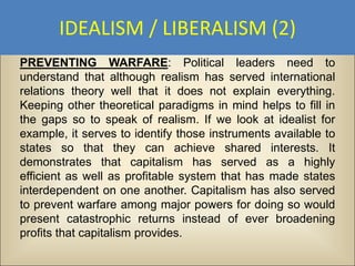 IDEALISM / LIBERALISM (2)
PREVENTING WARFARE: Political leaders need to
understand that although realism has served international
relations theory well that it does not explain everything.
Keeping other theoretical paradigms in mind helps to fill in
the gaps so to speak of realism. If we look at idealist for
example, it serves to identify those instruments available to
states so that they can achieve shared interests. It
demonstrates that capitalism has served as a highly
efficient as well as profitable system that has made states
interdependent on one another. Capitalism has also served
to prevent warfare among major powers for doing so would
present catastrophic returns instead of ever broadening
profits that capitalism provides.
 