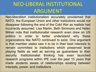 NEO-LIBERAL INSTITUTIONAL
            ARGUMENT
Neo-liberalism institutionalism accurately proclaimed that
NATO, the European Union and other institutions would not
disappear following the end of the Cold War as realists had
incorrectly assumed. Lisa Martin, Beth Simmons and Helen
Milner note that institutionalist research even drew on US
politics in order to better understand why these
organizations like NATO continued to exist. One argument
is that member states saw it to be in their best interests to
remain committed to institutions which preserved level
playing fields as well as serving as guarantees to their
security. Institutionalist thinking has even launched
research programs within IPE over the past 15 years that
made students aware of relationships existing between
interests, power, and institutions
 