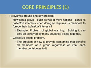 CORE PRINCIPLES (1)
• IR revolves around one key problem:
   – How can a group – such as two or more nations – serve its
     collective interests when doing so requires its members to
     forego their individual interests?
       • Example: Problem of global warning. Solving it can
         only be achieved by many countries acting together.
   – Collective goods problem.
       • The problem of how to provide something that benefits
         all members of a group regardless of what each
         member contributes to it.
 